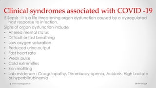 Clinical syndromes associated with COVID -19
5.Sepsis : It is a life threatening organ dysfunction caused by a dysregulated
host response to infection.
Signs of organ dysfunction include
• Altered mental status
• Difficult or fast breathing
• Low oxygen saturation
• Reduced urine output
• Fast heart rate
• Weak pulse
• Cold extremities
• Skin mottling
• Lab evidence : Coagulopathy, Thrombocytopenia, Acidosis, High Lactate
or hyperbilirubinemia
08-04-20www.nursingpath.in 8
 