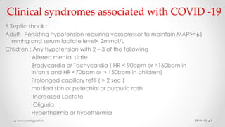 Clinical syndromes associated with COVID -19
6.Septic shock :
Adult : Persisting hypotension requiring vasopressor to maintain MAP>=65
mmhg and serum lactate level< 2mmol/L
Children : Any hypotension with 2 – 3 of the following
Altered mental state
Bradycardia or Tachycardia ( HR < 90bpm or >160bpm in
infants and HR <70bpm or > 150bpm in children)
Prolonged capillary refill ( > 2 sec )
mottled skin or petechial or purpuric rash
Increased Lactate
Oliguria
Hyperthermia or hypothermia
08-04-20www.nursingpath.in 9
 