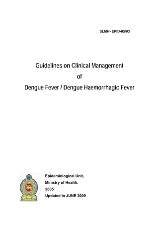 SLMH- EPID-05/03




    Guidelines on Clinical Management
                         of
Dengue Fever / Dengue Haemorrhagic Fever




       Epidemiological Unit,
       Ministry of Health.
       2005
       Updated in JUNE 2009
 