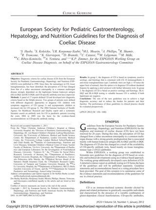 CLINICAL GUIDELINE

European Society for Pediatric Gastroenterology,
Hepatology, and Nutrition Guidelines for the Diagnosis of
Coeliac Disease
´,
S. Husby, yS. Koletzko, zI.R. Korponay-Szabo §M.L. Mearin, jjA. Phillips, ôR. Shamir,
yy
ÃÃ
R. Troncone, K. Giersiepen, D. Branski, zzC. Catassi, §§M. Lelgeman, jjjjM. Ma
¨ki,
ôô
C. Ribes-Koninckx, ##A. Ventura, and ÃÃÃÃK.P. Zimmer, for the ESPGHAN Working Group on
Coeliac Disease Diagnosis, on behalf of the ESPGHAN Gastroenterology Committee
Ã

#

ABSTRACT
Objective: Diagnostic criteria for coeliac disease (CD) from the European
Society for Paediatric Gastroenterology, Hepatology, and Nutrition (ESPGHAN) were published in 1990. Since then, the autoantigen in CD, tissue
transglutaminase, has been identiﬁed; the perception of CD has changed
from that of a rather uncommon enteropathy to a common multiorgan
disease strongly dependent on the haplotypes human leukocyte antigen
(HLA)-DQ2 and HLA-DQ8; and CD-speciﬁc antibody tests have improved.
Methods: A panel of 17 experts deﬁned CD and developed new diagnostic
criteria based on the Delphi process. Two groups of patients were deﬁned
with different diagnostic approaches to diagnose CD: children with
symptoms suggestive of CD (group 1) and asymptomatic children at
increased risk for CD (group 2). The 2004 National Institutes of Health/
Agency for Healthcare Research and Quality report and a systematic
literature search on antibody tests for CD in paediatric patients covering
the years 2004 to 2009 was the basis for the evidence-based
recommendations on CD-speciﬁc antibody testing.

Results: In group 1, the diagnosis of CD is based on symptoms, positive
serology, and histology that is consistent with CD. If immunoglobulin A
anti-tissue transglutaminase type 2 antibody titers are high (>10 times the
upper limit of normal), then the option is to diagnose CD without duodenal
biopsies by applying a strict protocol with further laboratory tests. In group
2, the diagnosis of CD is based on positive serology and histology. HLADQ2 and HLA-DQ8 testing is valuable because CD is unlikely if both
haplotypes are negative.
Conclusions: The aim of the new guidelines was to achieve a high
diagnostic accuracy and to reduce the burden for patients and their
families. The performance of these guidelines in clinical practice should
be evaluated prospectively.

(JPGN 2012;54: 136–160)

SYNOPSIS
Received and accepted September 1, 2011.
From the ÃHans Christian Andersen Children’s Hospital at Odense
University Hospital, the yDivision of Paediatric Gastroenterology and
Hepatology, Dr. von Hauner Children’s Hospital, Ludwig-MaximiliansUniversity, the zUniversity of Debrecen, Medical and Health Science
Center, the §Department of Paediatrics, Leiden University Medical
Center, the jjUniversity College London Medical School/Paediatrics
and Child Health, the ôInstitute of Gastroenterology, Nutrition and
Liver Diseases, Schneider Children’s Medical Center of Israel, Sackler
Faculty of Medicine, Tel-Aviv University, the #Department of Paediatrics and European Laboratory for the Investigation of Food-Induced
Diseases, University ‘‘Federico II,’’ the ÃÃCentre for Social Policy
Research, University of Bremen, the yyDepartment of Paediatrics,
Hadash University Hospitals, the zzDepartment of Paediatrics, Universita Politecnica delle Marche, the §§Medical Review Board of the
`
Statutory Health Insurance Fund, the jjjjPaediatric Research Centre,
University of Tampere and Tampere University Hospital, the ôôLa
Fe University Hospital, the ##Department of Paediatrics, IRCCS Burlo
Garofolo University of Trieste, and the ÃÃÃÃDepartment for General
Paediatrics and Neonatology, Justus-Liebig University.
Address correspondence and reprint requests to Dr Steffen Husby (e-mail:
steffen.husby@ouh.regionsyddanmark.dk).
´
Drs Husby, Koletzko, Korponay-Szabo, Mearin, Phillips, Shamir, Troncone,
and Giersiepen contributed equally to the article and are listed as ﬁrst
authors.
Conﬂict of interest statements are listed at the end of the article.
Copyright # 2012 by European Society for Pediatric Gastroenterology,
Hepatology, and Nutrition and North American Society for Pediatric
Gastroenterology, Hepatology, and Nutrition
DOI: 10.1097/MPG.0b013e31821a23d0

G

uidelines from the European Society for Paediatric Gastroenterology, Hepatology, and Nutrition (ESPGHAN) for the
diagnosis and treatment of coeliac disease (CD) have not been
renewed for 20 years. During this time, the perception of CD has
changed from a rather uncommon enteropathy to a common multiorgan disease with a strong genetic predisposition that is associated
mainly with human leukocyte antigen (HLA)-DQ2 and HLA-DQ8.
The diagnosis of CD also has changed as a result of the availability
of CD-specific antibody tests, based mainly on tissue transglutaminase type 2 (TG2) antibodies.
Within ESPGHAN, a working group was established to
formulate new guidelines for the diagnosis of CD based on scientific and technical developments using an evidence-based approach.
The working group additionally developed a new definition of CD.
A detailed evidence report on antibody testing in CD forms the basis
of the guidelines and will be published separately. Guideline
statements and recommendations based on a voting procedure have
been provided. The goal of this synopsis is to summarise some of
the evidence statements and recommendations of the guidelines for
use in clinical practice.

Deﬁnitions
CD is an immune-mediated systemic disorder elicited by
gluten and related prolamines in genetically susceptible individuals
and characterised by the presence of a variable combination of
gluten-dependent clinical manifestations, CD-specific antibodies,

136
JPGN  Volume 54, Number 1, January 2012
Copyright 2012 by ESPGHAN and NASPGHAN. Unauthorized reproduction of this article is prohibited.

 