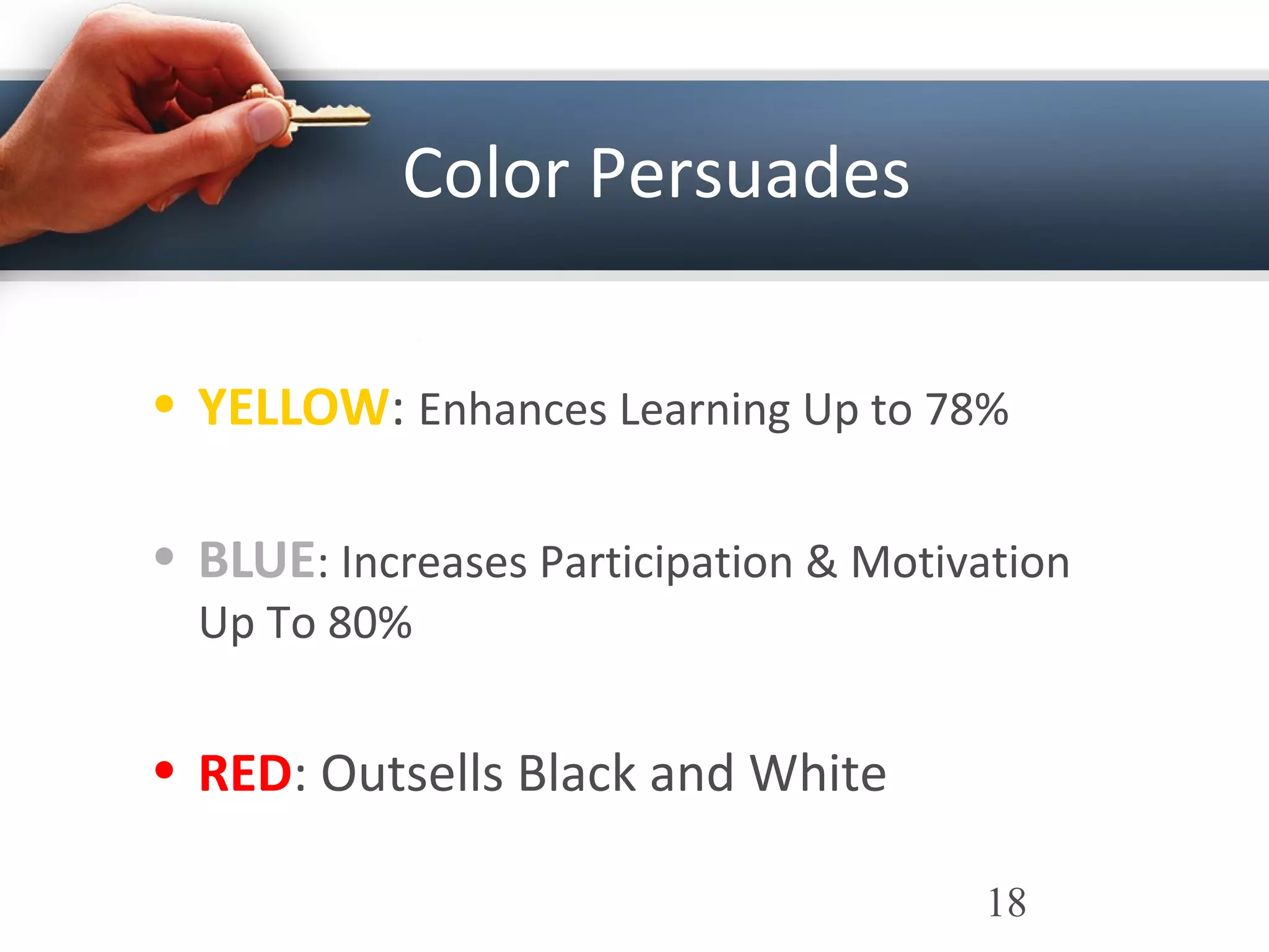 Color Persuades
• YELLOW: Enhances Learning Up to 78%
• BLUE: Increases Participation & Motivation
Up To 80%
• RED: Outsells Black and White
18
 