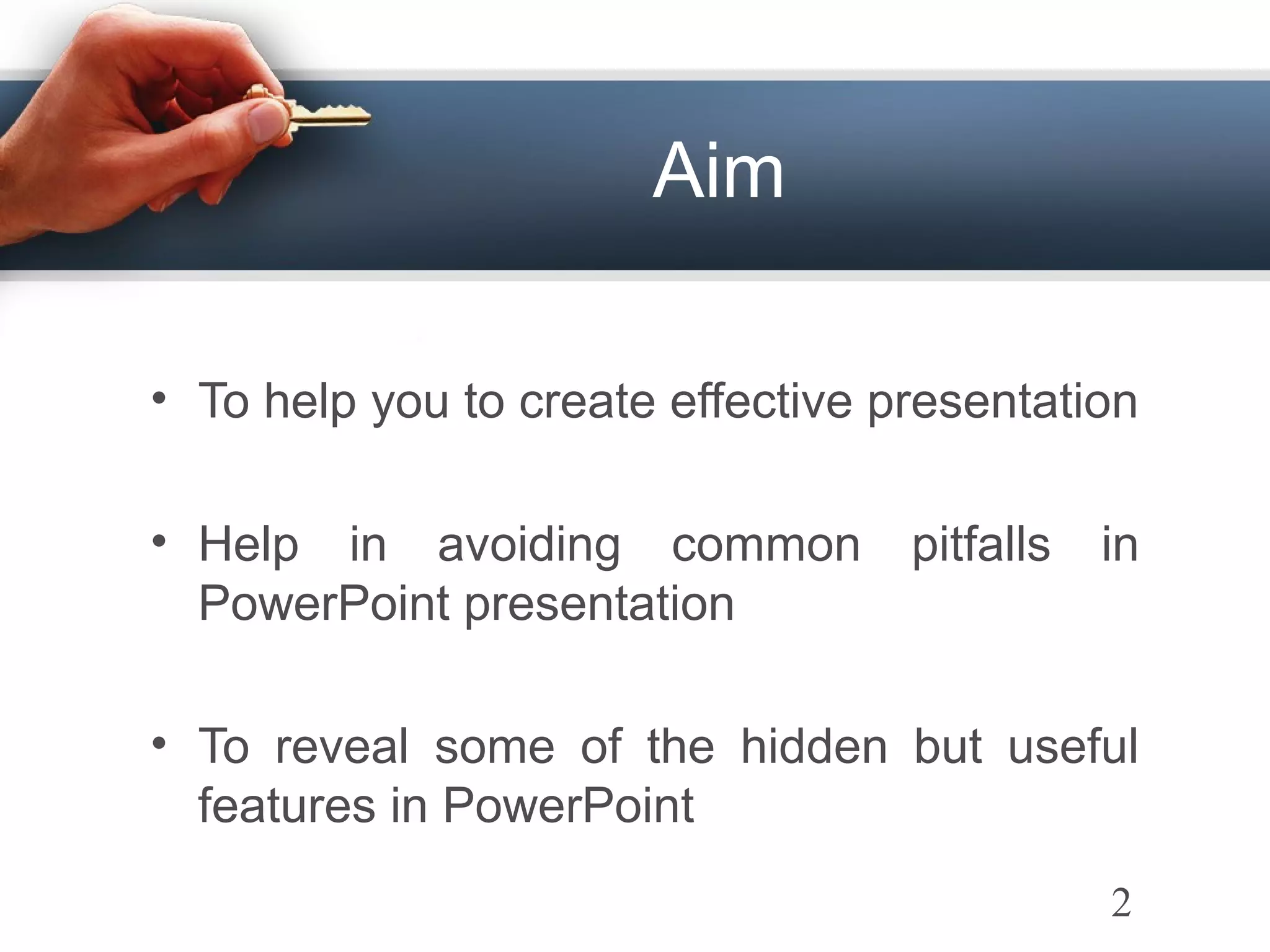 Aim
• To help you to create effective presentation
• Help in avoiding common pitfalls in
PowerPoint presentation
• To reveal some of the hidden but useful
features in PowerPoint
2
 