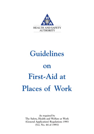 HEALTH AND SAFETY
          AUTHORITY




    Guidelines
       on
  First-Aid at
Places of Work


             As required by
The Safety, Health and Welfare at Work
(General Application) Regulations 1993
         (S.I. No. 44 of 1993)
 