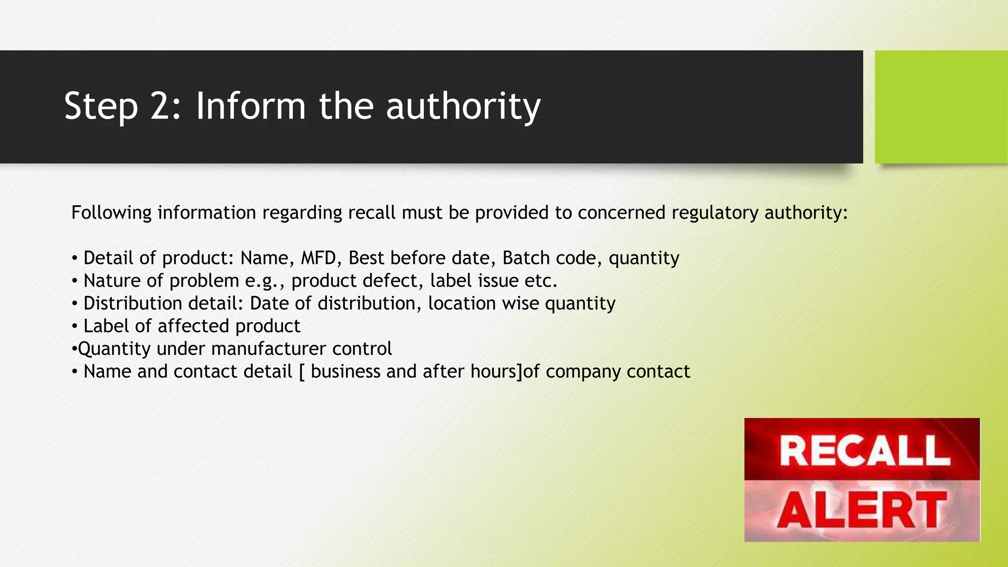 Step 2: Inform the authority
Following information regarding recall must be provided to concerned regulatory authority:
• Detail of product: Name, MFD, Best before date, Batch code, quantity
• Nature of problem e.g., product defect, label issue etc.
• Distribution detail: Date of distribution, location wise quantity
• Label of affected product
•Quantity under manufacturer control
• Name and contact detail [ business and after hours]of company contact
 