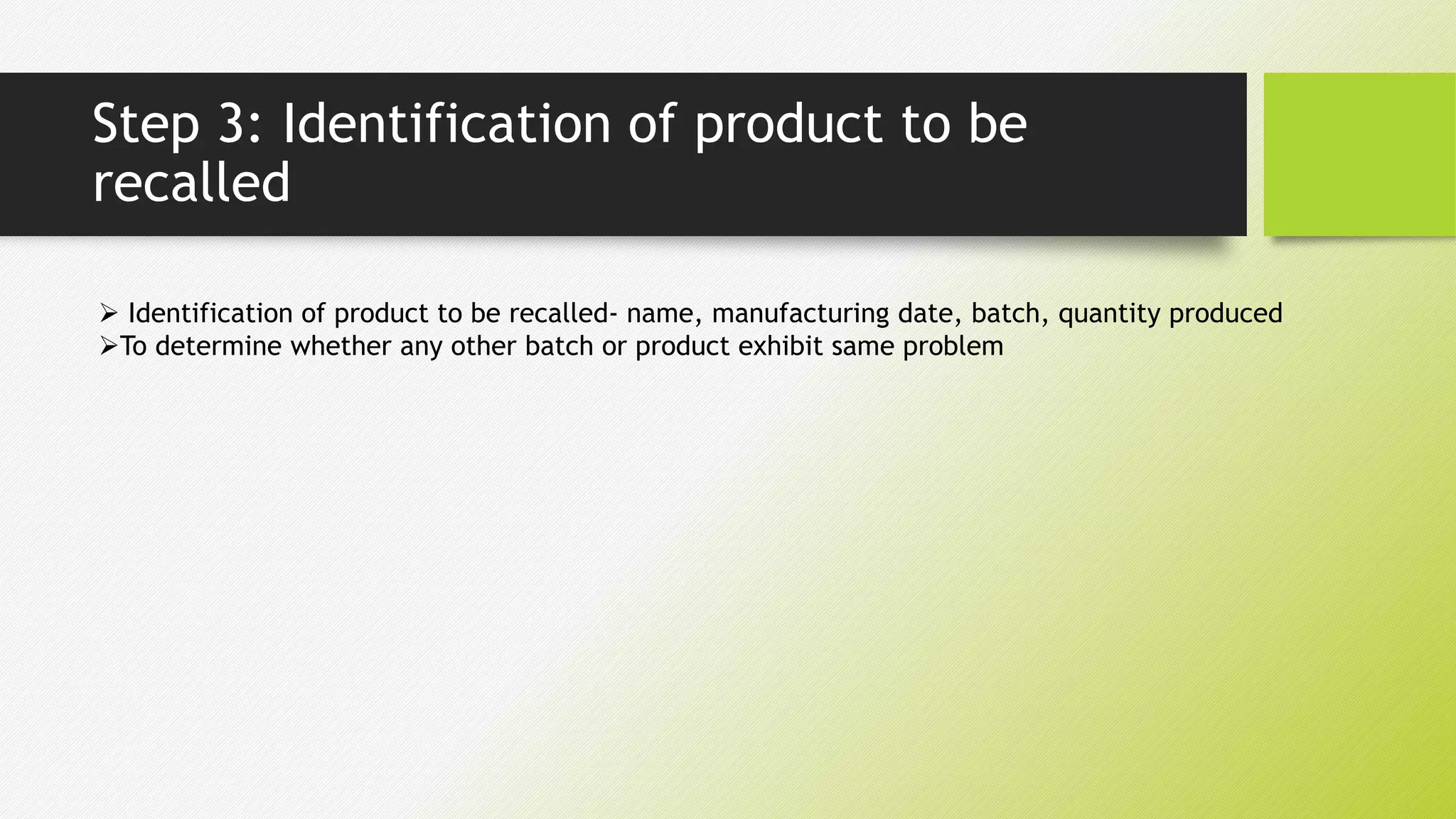 Step 3: Identification of product to be
recalled
 Identification of product to be recalled- name, manufacturing date, batch, quantity produced
To determine whether any other batch or product exhibit same problem
 