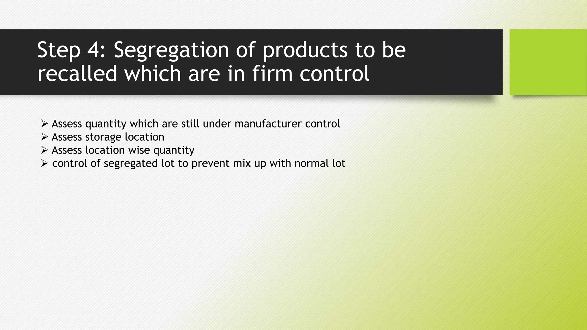 Step 4: Segregation of products to be
recalled which are in firm control
 Assess quantity which are still under manufacturer control
 Assess storage location
 Assess location wise quantity
 control of segregated lot to prevent mix up with normal lot
 