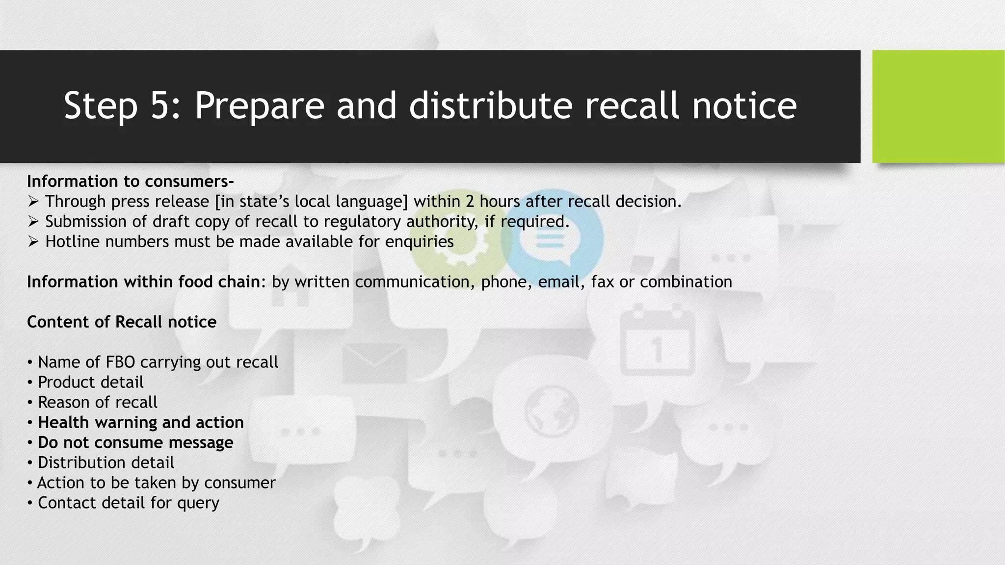 Step 5: Prepare and distribute recall notice
Information to consumers-
 Through press release [in state’s local language] within 2 hours after recall decision.
 Submission of draft copy of recall to regulatory authority, if required.
 Hotline numbers must be made available for enquiries
Information within food chain: by written communication, phone, email, fax or combination
Content of Recall notice
• Name of FBO carrying out recall
• Product detail
• Reason of recall
• Health warning and action
• Do not consume message
• Distribution detail
• Action to be taken by consumer
• Contact detail for query
 