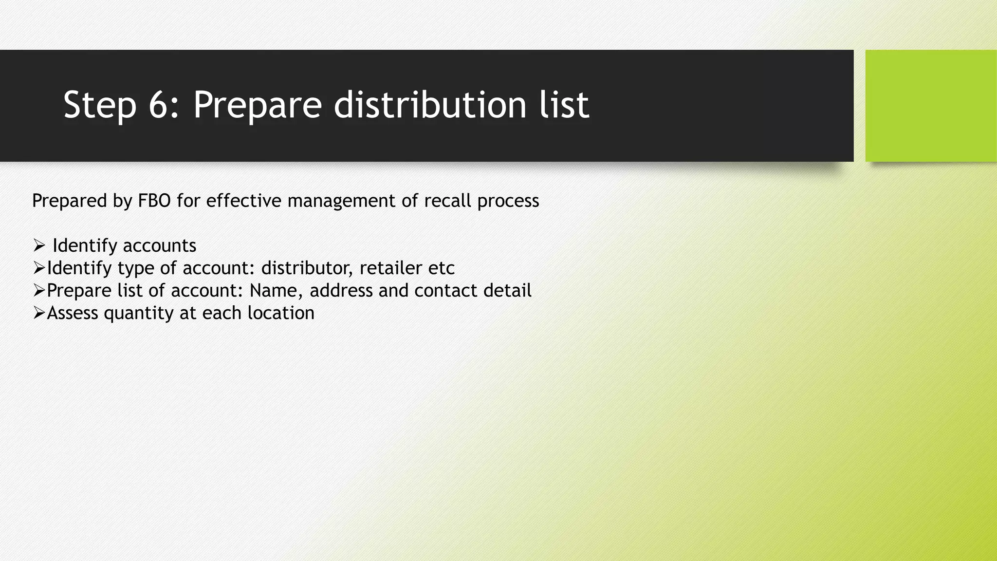 Step 6: Prepare distribution list
Prepared by FBO for effective management of recall process
 Identify accounts
Identify type of account: distributor, retailer etc
Prepare list of account: Name, address and contact detail
Assess quantity at each location
 
