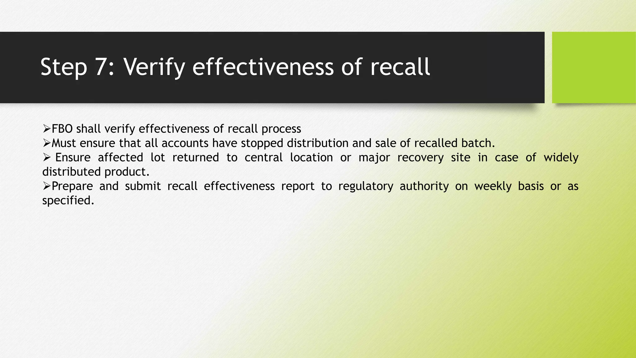 Step 7: Verify effectiveness of recall
FBO shall verify effectiveness of recall process
Must ensure that all accounts have stopped distribution and sale of recalled batch.
 Ensure affected lot returned to central location or major recovery site in case of widely
distributed product.
Prepare and submit recall effectiveness report to regulatory authority on weekly basis or as
specified.
 