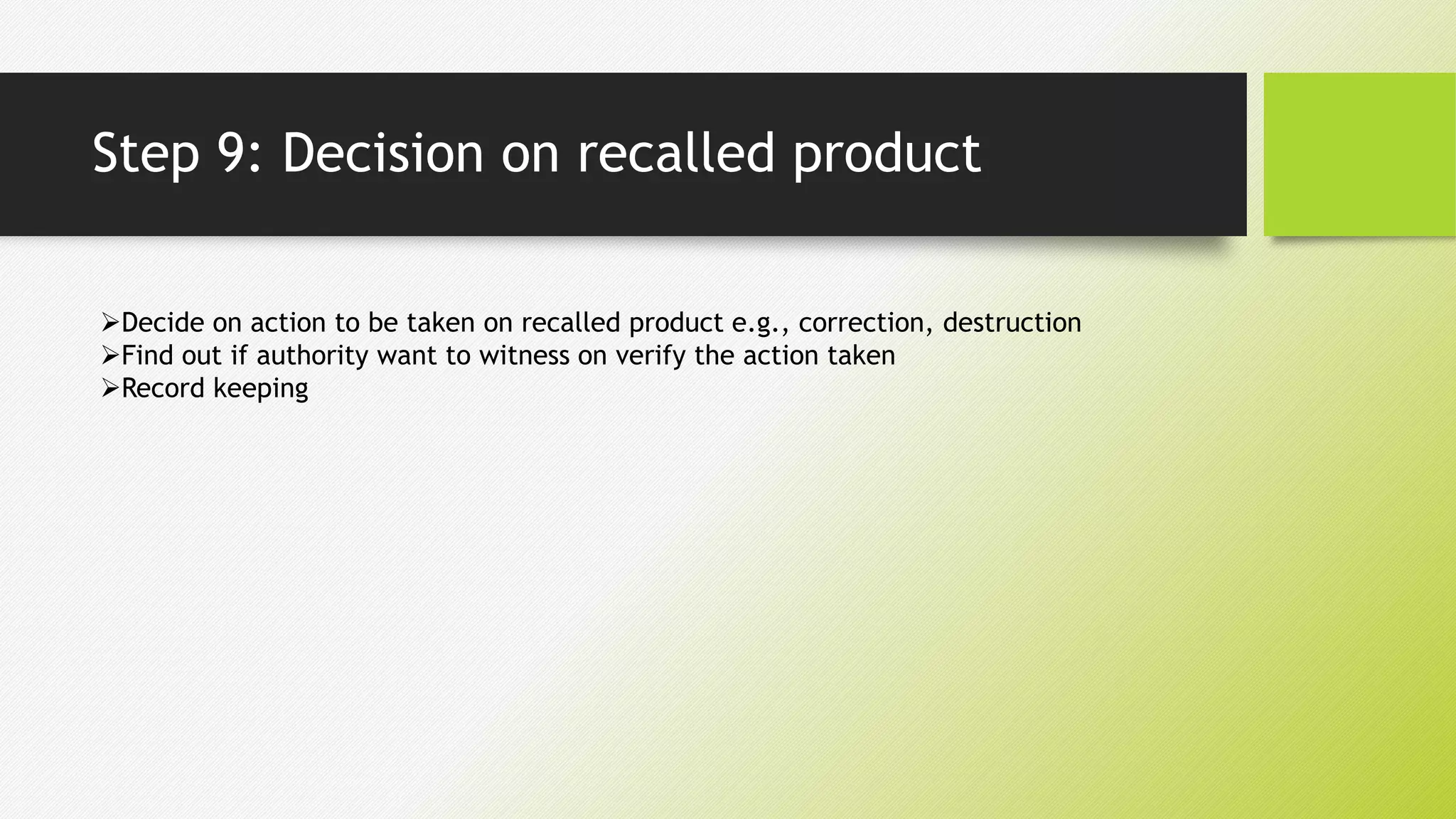 Step 9: Decision on recalled product
Decide on action to be taken on recalled product e.g., correction, destruction
Find out if authority want to witness on verify the action taken
Record keeping
 
