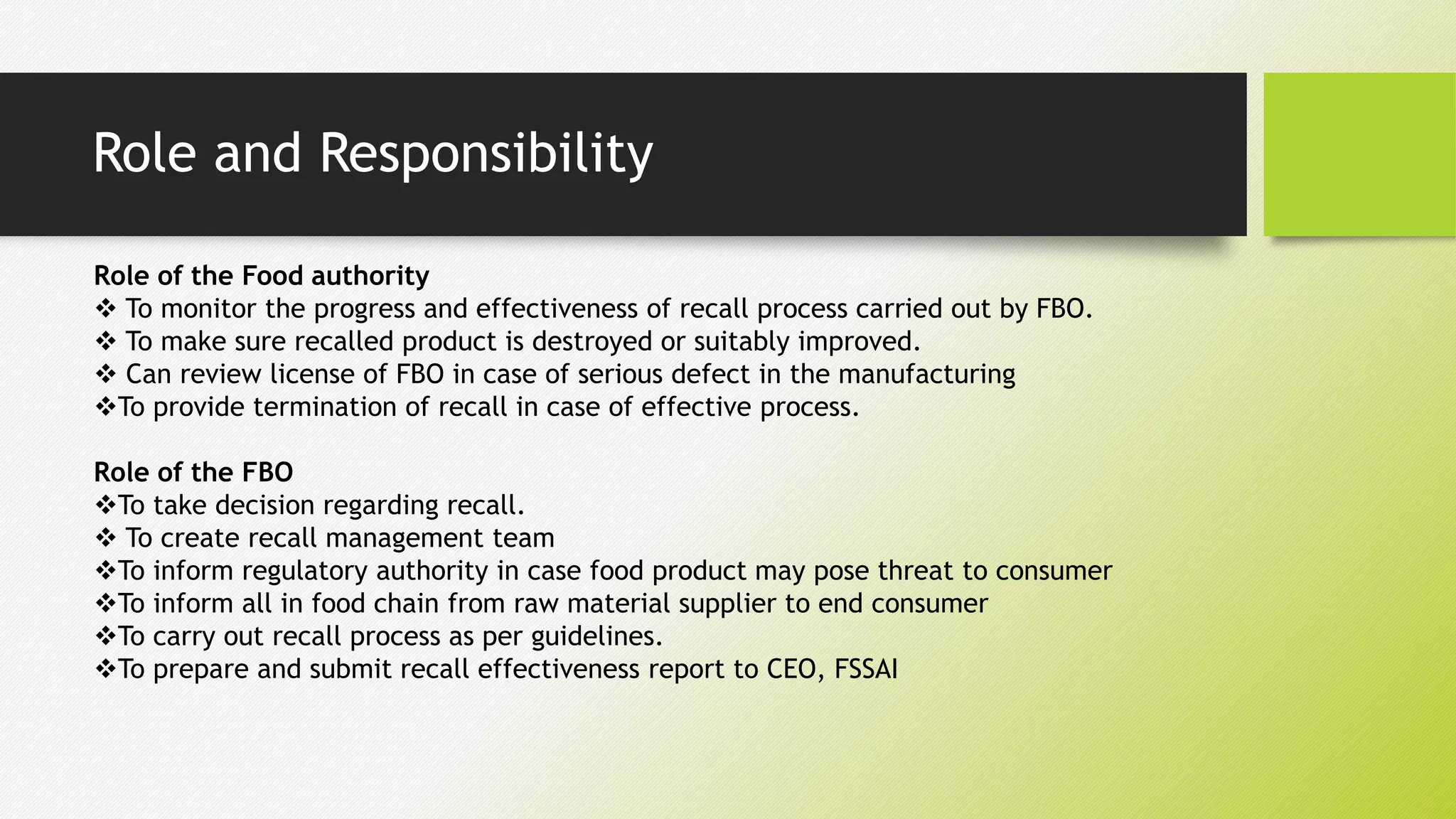 Role and Responsibility
Role of the Food authority
 To monitor the progress and effectiveness of recall process carried out by FBO.
 To make sure recalled product is destroyed or suitably improved.
 Can review license of FBO in case of serious defect in the manufacturing
To provide termination of recall in case of effective process.
Role of the FBO
To take decision regarding recall.
 To create recall management team
To inform regulatory authority in case food product may pose threat to consumer
To inform all in food chain from raw material supplier to end consumer
To carry out recall process as per guidelines.
To prepare and submit recall effectiveness report to CEO, FSSAI
 