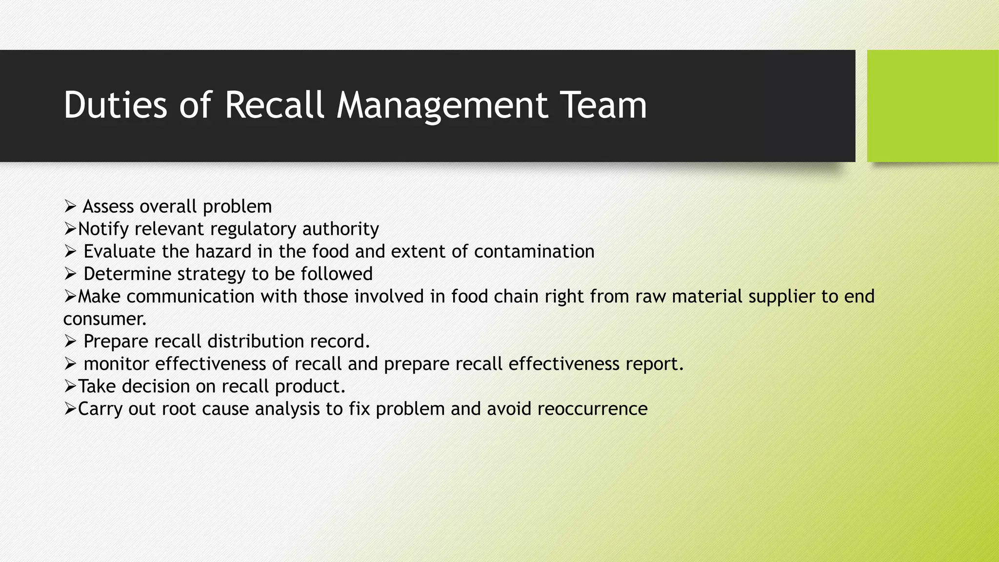 Duties of Recall Management Team
 Assess overall problem
Notify relevant regulatory authority
 Evaluate the hazard in the food and extent of contamination
 Determine strategy to be followed
Make communication with those involved in food chain right from raw material supplier to end
consumer.
 Prepare recall distribution record.
 monitor effectiveness of recall and prepare recall effectiveness report.
Take decision on recall product.
Carry out root cause analysis to fix problem and avoid reoccurrence
 