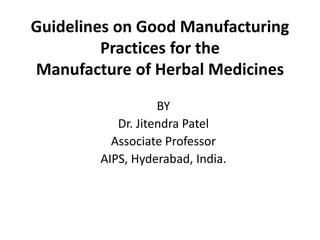Guidelines on Good Manufacturing
Practices for the
Manufacture of Herbal Medicines
BY
Dr. Jitendra Patel
Associate Professor
AIPS, Hyderabad, India.
 
