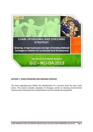 SECTION 7: CHAIN UPGRADING AND GREENING STRATEGY
The chain upgrading plan follows the development of a common vision by value chain
actors. This section provides examples of strategies aimed at reducing environmental
impacts while improving chain competitiveness and promoting inclusive growth.

II/MB.-RESOURCE GUIDE ON GREENING AND INCLUSIVE AGRI AND AGRO ENTERPRISES, GIZ-DA-NCI

Page 1

 