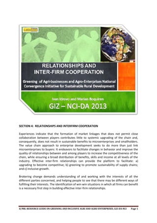 SECTION 4: RELATIONSHIPS AND INTERFIRM COOPERATION
Experiences indicate that the formation of market linkages that does not permit close
collaboration between players contributes little to systemic upgrading of the chain and,
consequently, does not result in sustainable benefits to microenterprises and smallholders.
The value chain approach to enterprise development seeks to do more than just link
microenterprises to buyers: It endeavors to facilitate changes in behavior and improve the
quality of relationships between and among players to increase the competitiveness of the
chain, while ensuring a broad distribution of benefits, skills and income at all levels of the
industry. Effective inter-firm relationships can provide the platform to facilitate: a)
upgrading to become competitive; b) greening to promote sustainability of supply chains;
and c) inclusive growth.
Brokering change demands understanding of and working with the interests of all the
different parties concerned, and helping people to see that there may be different ways of
fulfilling their interests. The identification of win-win situations in which all firms can benefit
is a necessary first step in building effective inter-firm relationships.

II/MB.-RESOURCE GUIDE ON GREENING AND INCLUSIVE AGRI AND AGRO ENTERPRISES, GIZ-DA-NCI

Page 1

 