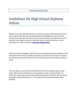 http://www.netizen.org/




Guidelines On High School Diploma
Online

Education is the most valuable thing when it comes to the life of a child. A kid inherits it from a
parent and can't fade. One may lose everything but the knowledge they have from school
remains. When losses their home they have over time like money and individual items. Even if
they don't have enough money, they nonetheless have an education that they can use to
rebuild their lives. That is why there is high school diploma online.




Thanks to the new technologies, things are now, very simple. One can get their education at the
convenience of their homes as lengthy as they have a pc and an internet connection. However,
the students who want their education from the online sources have to consider a quantity of
things.




This is not simple, as one has to do a lot of difficult work for them to get the best coaching
online. With the correct information, it is very possible in reality more than possible. This
information is with people who have been taking the program for some time. Ask them on the
advantages of the coaching they are in. The courses they are taking and flexibility of their
timetable.
 