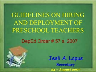 GUIDELINES ON HIRING
AND DEPLOYMENT OF
PRESCHOOL TEACHERS
DepEd Order # 57 s. 2007
Jesli A. Lapus
Secretary
24 – August 2007
 