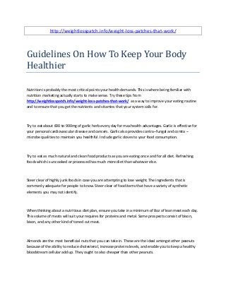 http://weightlosspatch.info/weight-loss-patches-that-work/
Guidelines On How To Keep Your Body
Healthier
Nutrition is probably the most critical points your health demands. This is where being familiar with
nutrition marketing actually starts to make sense. Try these tips from
http://weightlosspatch.info/weight-loss-patches-that-work/ as a way to improve your eating routine
and to ensure that you get the nutrients and vitamins that your system calls for.
Try to eat about 600 to 900mg of garlic herb every day for max health advantages. Garlic is effective for
your personal cardiovascular disease and cancers. Garlic also provides contra--fungal and contra --
microbe qualities to maintain you healthful. Include garlic cloves to your food consumption.
Try to eat as much natural and clean food products as you are eating once and for all diet. Refreshing
foods which is uncooked or processed has much more diet than whatever else.
Steer clear of highly junk foods in case you are attempting to lose weight. The ingredients that is
commonly adequate for people to know. Steer clear of food items that have a variety of synthetic
elements you may not identify.
When thinking about a nutritious diet plan, ensure you take in a minimum of 8oz of lean meat each day.
This volume of meats will suit your requires for proteins and metal. Some prospects consist of bison,
bison, and any other kind of toned cut meat.
Almonds are the most beneficial nuts that you can take in. These are the ideal amongst other peanuts
because of the ability to reduce cholesterol, increase proteins levels, and enable you to keep a healthy
bloodstream cellular add up. They ought to also cheaper than other peanuts.
 