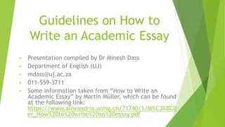 Guidelines on How to
Write an Academic Essay
• Presentation compiled by Dr Minesh Dass
• Department of English (UJ)
• mdass@uj.ac.za
• 011-559-3711
• Some information taken from “How to Write an
Academic Essay” by Martin Műller, which can be found
at the following link:
https://www.alexandria.unisg.ch/71740/1/M%C3%BCll
er_How%20to%20write%20an%20essay.pdf
 
