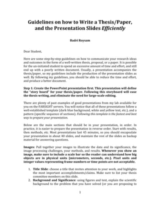 1	
  
	
  
Guidelines	
  on	
  how	
  to	
  Write	
  a	
  Thesis/Paper,	
  
and	
  the	
  Presentation	
  Slides	
  Efficiently	
  
	
  
	
  
Badri	
  Roysam	
  
	
  
	
  
Dear	
  Student,	
  
	
  
Here	
  are	
  some	
  step-­‐by-­‐step	
  guidelines	
  on	
  how	
  to	
  communicate	
  your	
  research	
  ideas	
  
and	
  outcomes	
  in	
  the	
  form	
  of	
  a	
  well-­‐written	
  thesis,	
  proposal,	
  or	
  a	
  paper.	
  It	
  is	
  possible	
  
for	
  the	
  un-­‐initiated	
  student	
  to	
  spend	
  an	
  excessive	
  amount	
  of	
  time	
  and	
  effort,	
  and	
  still	
  
end	
   up	
   with	
   a	
   poorly	
   written	
   document.	
   Usually,	
   a	
   presentation	
   accompanies	
   the	
  
thesis/paper,	
  so	
  my	
  guidelines	
  include	
  the	
  production	
  of	
  the	
  presentation	
  slides	
  as	
  
well.	
  By	
  following	
  my	
  guidelines,	
  you	
  should	
  be	
  able	
  to	
  reduce	
  the	
  time	
  and	
  effort,	
  
and	
  produce	
  a	
  better	
  document.	
  
	
  
Step	
  1:	
  Create	
  the	
  PowerPoint	
  presentation	
  first.	
  This	
  presentation	
  will	
  define	
  
the	
  “story	
  board”	
  for	
  your	
  thesis/paper.	
  Following	
  this	
  storyboard	
  will	
  ease	
  
the	
  thesis	
  writing,	
  and	
  eliminate	
  the	
  need	
  for	
  large-­scale	
  editing.	
  
	
  
There	
  are	
  plenty	
  of	
  past	
  examples	
  of	
  good	
  presentations	
  from	
  my	
  lab	
  available	
  for	
  
you	
  on	
  the	
  FARSIGHT	
  servers.	
  You	
  will	
  notice	
  that	
  all	
  of	
  these	
  presentations	
  follow	
  a	
  
well-­‐established	
  template	
  (dark	
  blue	
  background,	
  white	
  and	
  yellow	
  text,	
  etc.),	
  and	
  a	
  
pattern	
  (specific	
  sequence	
  of	
  sections).	
  Following	
  this	
  template	
  is	
  the	
  fastest	
  and	
  best	
  
way	
  to	
  prepare	
  your	
  presentation.	
  	
  
	
  
Below	
   are	
   the	
   main	
   sections	
   that	
   should	
   be	
   in	
   your	
   presentation,	
   in	
   order.	
   In	
  
practice,	
  it	
  is	
  easier	
  to	
  prepare	
  the	
  presentation	
  in	
  reverse	
  order.	
  Start	
  with	
  results,	
  
then	
  methods,	
  etc.	
  Most	
  presentations	
  last	
  45	
  minutes,	
  so	
  you	
  should	
  encapsulate	
  
your	
  presentation	
  in	
  about	
  40	
  slides,	
  and	
  maintain	
  the	
  rest	
  of	
  the	
  slides	
  as	
  backup	
  
material	
  for	
  answering	
  questions.	
  
	
  
Images:	
   Pull	
   together	
   your	
   images	
   to	
   illustrate	
   the	
   data	
   and	
   its	
   significance,	
   the	
  
image	
  processing	
  challenges,	
  your	
  methods,	
  and	
  results.	
  Whenever	
   you	
   show	
   an	
  
image,	
  make	
  sure	
  to	
  include	
  a	
  scale	
  bar	
  so	
  the	
  reader	
  can	
  understand	
  how	
  big	
  
objects	
   are	
   in	
   physical	
   units	
   (micrometers,	
   seconds,	
   etc.).	
   Pixel	
   units	
   and	
  
integer	
  values	
  representing	
  frame	
  numbers	
  or	
  time	
  points	
  are	
  not	
  acceptable.	
  
	
  
1. Title	
  Slide:	
  choose	
  a	
  title	
  that	
  invites	
  attention	
  to	
  your	
  work,	
  and	
  highlights	
  
the	
   most	
   important	
   accomplishments/claims.	
   Make	
   sure	
   to	
   list	
   your	
   thesis	
  
committee	
  members	
  on	
  this	
  slide.	
  
2. Background	
  and	
  Significance:	
  using	
  figures	
  and	
  text,	
  explain	
  the	
  scientific	
  
background	
  to	
  the	
  problem	
  that	
  you	
  have	
  solved	
  (or	
  you	
  are	
  proposing	
  to	
  
 