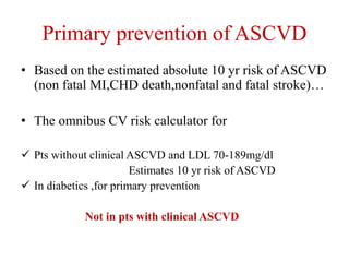 Primary prevention of ASCVD
• Based on the estimated absolute 10 yr risk of ASCVD
(non fatal MI,CHD death,nonfatal and fatal stroke)…
• The omnibus CV risk calculator for
 Pts without clinical ASCVD and LDL 70-189mg/dl
Estimates 10 yr risk of ASCVD
 In diabetics ,for primary prevention
Not in pts with clinical ASCVD
 