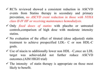  RCTs reviewed showed a consistent reduction in ASCVD
events from Statins therapy in secondary and primary
prevention, no ASCVD event reduction in those with NYHA
class II-IV HF or receiving maintenance hemodialysis.
 Only fixed doses of statins with placebo or untreated
controls,comparison of high dose with moderate intensity
statins.
 No evaluation of the effect of titrated (dose adjusted) statin
treatment to achieve prespecified LDL- C or non HDL-C
goals.
 Use of niacin to additionally lower non HDL –C,once an LDL
target was achieved,did not further reduce ASCVD
outcomes.(AIM HIGH trial)
 The intensity of statin therapy is appropriate on those most
likely to benefit.
 