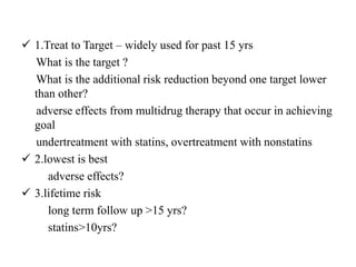  1.Treat to Target – widely used for past 15 yrs
What is the target ?
What is the additional risk reduction beyond one target lower
than other?
adverse effects from multidrug therapy that occur in achieving
goal
undertreatment with statins, overtreatment with nonstatins
 2.lowest is best
adverse effects?
 3.lifetime risk
long term follow up >15 yrs?
statins>10yrs?
 
