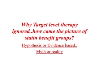 Why Target level therapy
ignored..how came the picture of
statin benefit groups?
Hypothesis or Evidence based..
Myth or reality
 