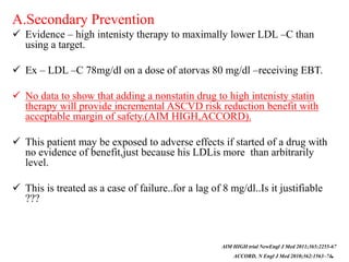 A.Secondary Prevention
 Evidence – high intenisty therapy to maximally lower LDL –C than
using a target.
 Ex – LDL –C 78mg/dl on a dose of atorvas 80 mg/dl –receiving EBT.
 No data to show that adding a nonstatin drug to high intenisty statin
therapy will provide incremental ASCVD risk reduction benefit with
acceptable margin of safety.(AIM HIGH,ACCORD).
 This patient may be exposed to adverse effects if started of a drug with
no evidence of benefit,just because his LDLis more than arbitrarily
level.
 This is treated as a case of failure..for a lag of 8 mg/dl..Is it justifiable
???
AIM HIGH trial NewEngl J Med 2011;365:2255-67
ACCORD, N Engl J Med 2010;362:1563–74.
 