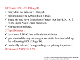 B.FH with LDL –C >190 mg/dl
 many does not achieve <100mg/dl.
 maximum may be 120 mg/dl on 3 drugs.
 These pts may have fallen short of target ,but their LDL –C 
>50% ,more ASCVD risk reduction.
 Not treatment failures.
C.Type2Diabetes :
 have lower LDL-C than with without diabetes.
 goal directed therapy encourages low statin doses,use of drugs
for addressing HDL-C/high TG.
 maximally tolerated therapy to be given primary importance.
D.Estimated ASCVD >7.5%
Cholesterol Treatment Trialists Collaboration, Lancet 2012;380:581–90.
Taylor F, Ward K, Moore TH et al. 2011:CD004816
 