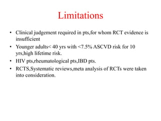 Limitations
• Clinical judgement required in pts,for whom RCT evidence is
insufficient
• Younger adults< 40 yrs with <7.5% ASCVD risk for 10
yrs,high lifetime risk.
• HIV pts,rheumatological pts,IBD pts.
• RCTS,Systematic reviews,meta analysis of RCTs were taken
into consideration.
 