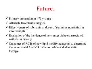 Future..
 Primary prevention in >75 yrs age
 Alternate treatment strategies.
 Effectiveness of submaximal doses of statins vs nonstatins in
intolerant pts
 Evaluation of the incidence of new onset diabetes associated
with statin therapy.
 Outcomes of RCTs of new lipid modifying agents to determine
the incremental ASCVD reduction when added to statin
therapy.
 
