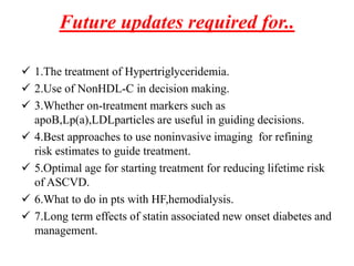 Future updates required for..
 1.The treatment of Hypertriglyceridemia.
 2.Use of NonHDL-C in decision making.
 3.Whether on-treatment markers such as
apoB,Lp(a),LDLparticles are useful in guiding decisions.
 4.Best approaches to use noninvasive imaging for refining
risk estimates to guide treatment.
 5.Optimal age for starting treatment for reducing lifetime risk
of ASCVD.
 6.What to do in pts with HF,hemodialysis.
 7.Long term effects of statin associated new onset diabetes and
management.
 