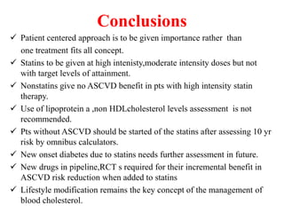 Conclusions
 Patient centered approach is to be given importance rather than
one treatment fits all concept.
 Statins to be given at high intenisty,moderate intensity doses but not
with target levels of attainment.
 Nonstatins give no ASCVD benefit in pts with high intensity statin
therapy.
 Use of lipoprotein a ,non HDLcholesterol levels assessment is not
recommended.
 Pts without ASCVD should be started of the statins after assessing 10 yr
risk by omnibus calculators.
 New onset diabetes due to statins needs further assessment in future.
 New drugs in pipeline,RCT s required for their incremental benefit in
ASCVD risk reduction when added to statins
 Lifestyle modification remains the key concept of the management of
blood cholesterol.
 
