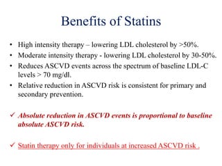 Benefits of Statins
• High intensity therapy – lowering LDL cholesterol by >50%.
• Moderate intensity therapy - lowering LDL cholesterol by 30-50%.
• Reduces ASCVD events across the spectrum of baseline LDL-C
levels > 70 mg/dl.
• Relative reduction in ASCVD risk is consistent for primary and
secondary prevention.
 Absolute reduction in ASCVD events is proportional to baseline
absolute ASCVD risk.
 Statin therapy only for individuals at increased ASCVD risk .
 