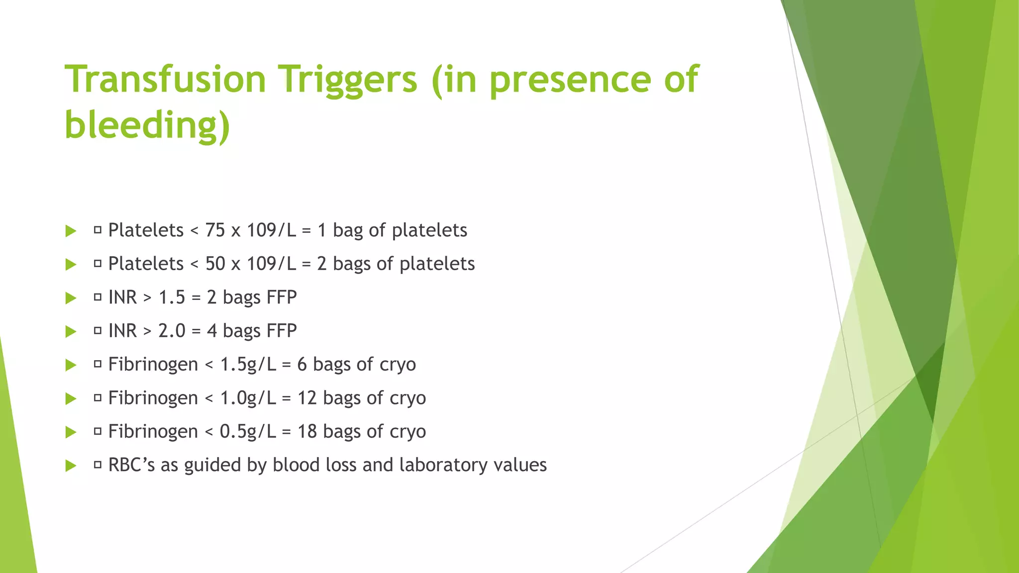 Transfusion Triggers (in presence of
bleeding)
 Platelets < 75 x 109/L = 1 bag of platelets
 Platelets < 50 x 109/L = 2 bags of platelets
 INR > 1.5 = 2 bags FFP
 INR > 2.0 = 4 bags FFP
 Fibrinogen < 1.5g/L = 6 bags of cryo
 Fibrinogen < 1.0g/L = 12 bags of cryo
 Fibrinogen < 0.5g/L = 18 bags of cryo
 RBC’s as guided by blood loss and laboratory values
 