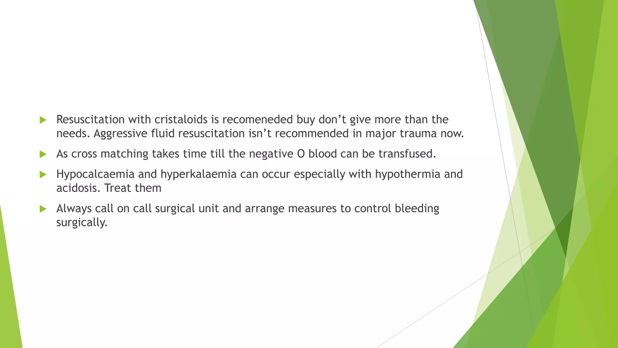  Resuscitation with cristaloids is recomeneded buy don’t give more than the
needs. Aggressive fluid resuscitation isn’t recommended in major trauma now.
 As cross matching takes time till the negative O blood can be transfused.
 Hypocalcaemia and hyperkalaemia can occur especially with hypothermia and
acidosis. Treat them
 Always call on call surgical unit and arrange measures to control bleeding
surgically.
 