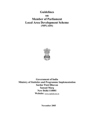 Guidelines
                    on
          Member of Parliament
      Local Area Development Scheme
                    (MPLADS)




                 Government of India
Ministry of Statistics and Programme Implementation
                 Sardar Patel Bhavan
                      Sansad Marg
                   New Delhi-110001
                Website: www.mplads.nic.in



                    November 2005
 