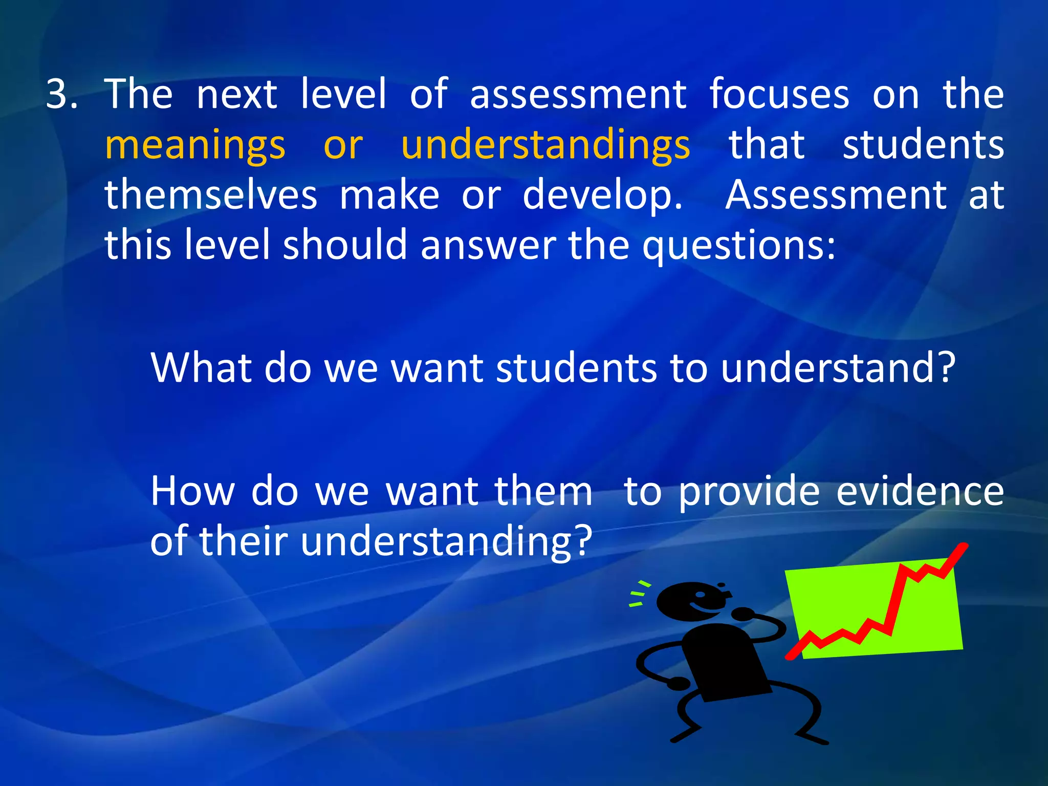 3. The next level of assessment focuses on the
meanings or understandings that students
themselves make or develop. Assessment at
this level should answer the questions:
What do we want students to understand?
How do we want them to provide evidence
of their understanding?

 