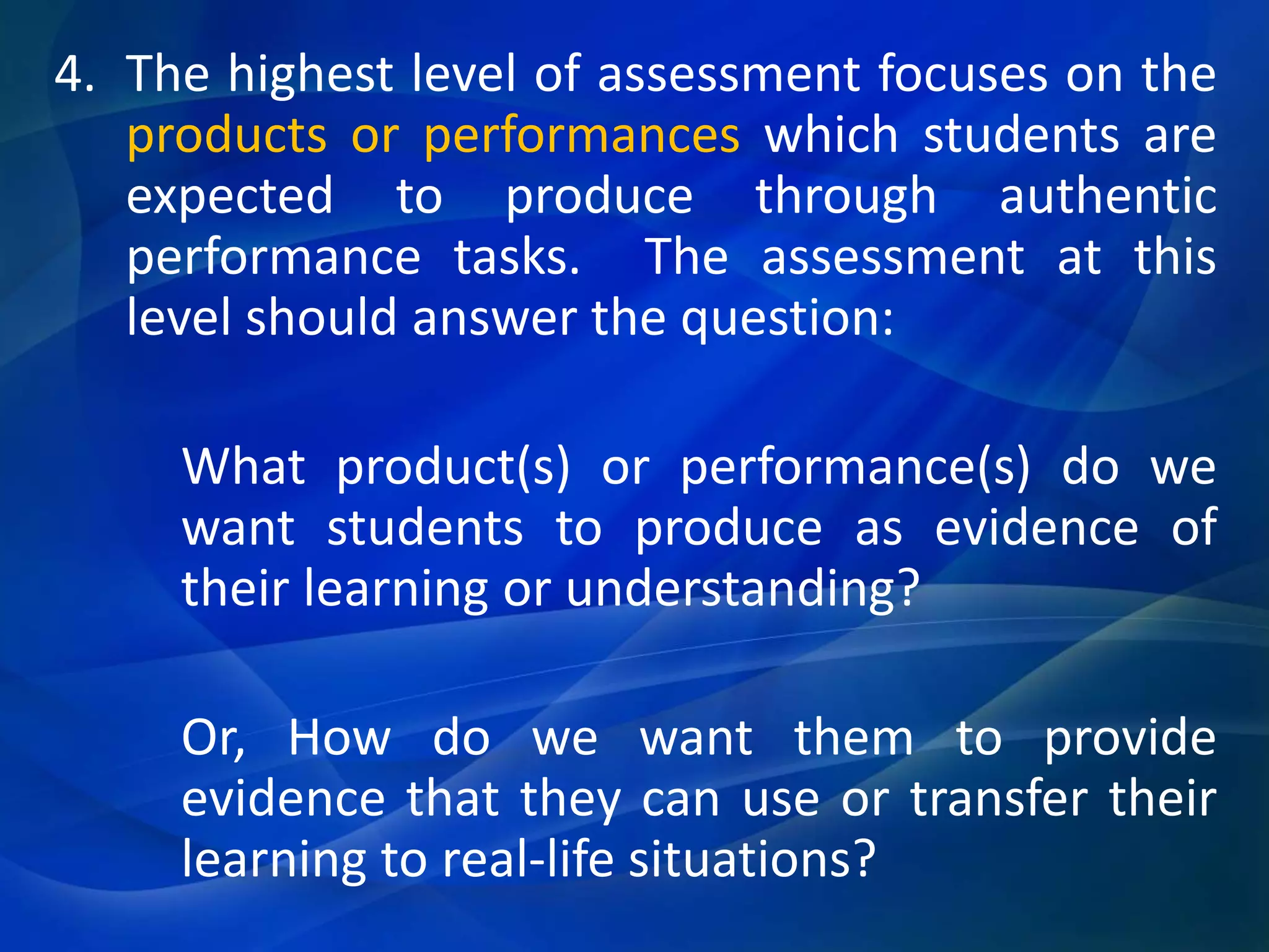 4. The highest level of assessment focuses on the
products or performances which students are
expected to produce through authentic
performance tasks. The assessment at this
level should answer the question:
What product(s) or performance(s) do we
want students to produce as evidence of
their learning or understanding?
Or, How do we want them to provide
evidence that they can use or transfer their
learning to real-life situations?

 