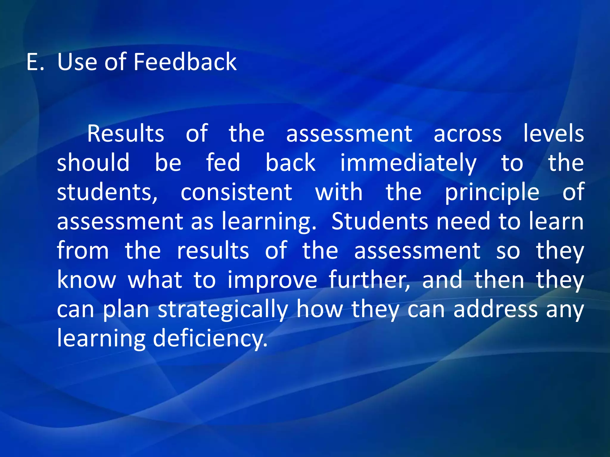 E. Use of Feedback
Results of the assessment across levels
should be fed back immediately to the
students, consistent with the principle of
assessment as learning. Students need to learn
from the results of the assessment so they
know what to improve further, and then they
can plan strategically how they can address any
learning deficiency.

 