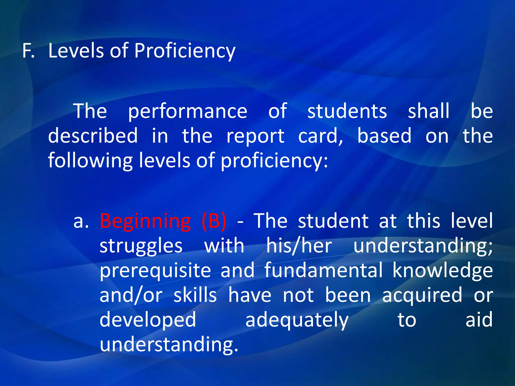 F. Levels of Proficiency
The performance of students shall be
described in the report card, based on the
following levels of proficiency:
a. Beginning (B) - The student at this level
struggles with his/her understanding;
prerequisite and fundamental knowledge
and/or skills have not been acquired or
developed
adequately
to
aid
understanding.

 