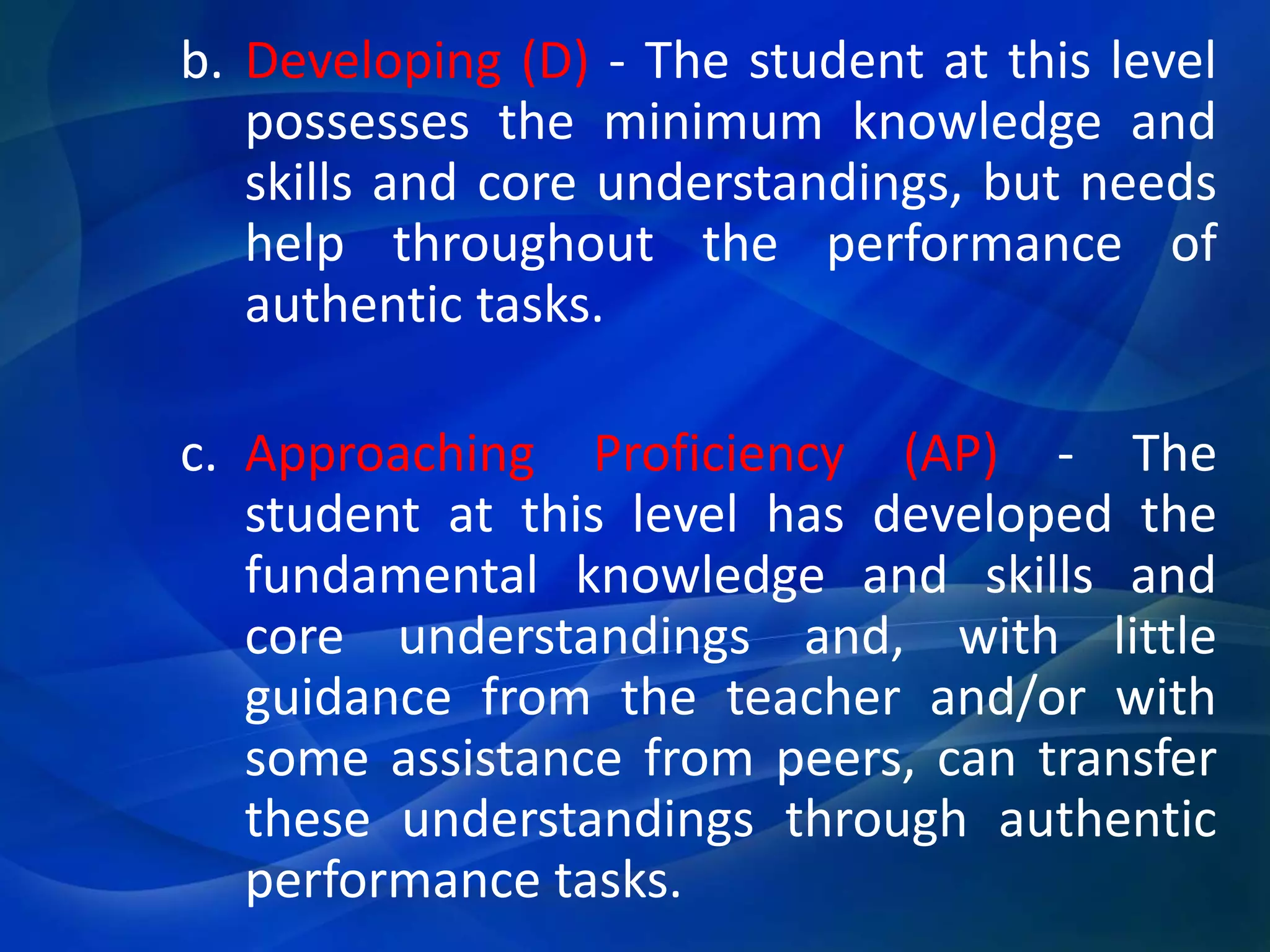 b. Developing (D) - The student at this level
possesses the minimum knowledge and
skills and core understandings, but needs
help throughout the performance of
authentic tasks.
c. Approaching Proficiency (AP) - The
student at this level has developed the
fundamental knowledge and skills and
core understandings and, with little
guidance from the teacher and/or with
some assistance from peers, can transfer
these understandings through authentic
performance tasks.

 