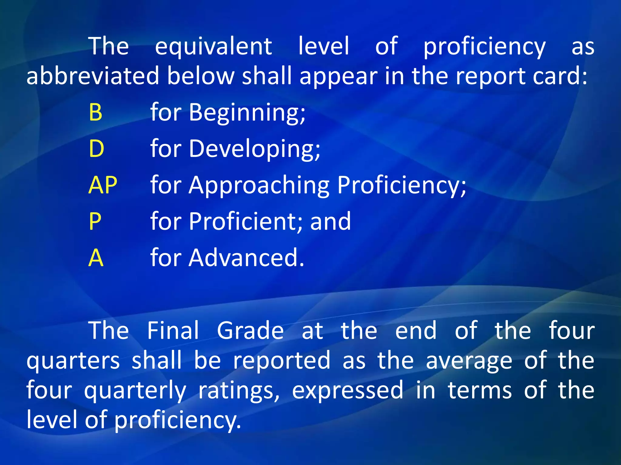 The equivalent level of proficiency as
abbreviated below shall appear in the report card:
B
for Beginning;
D
for Developing;
AP for Approaching Proficiency;
P
for Proficient; and
A
for Advanced.
The Final Grade at the end of the four
quarters shall be reported as the average of the
four quarterly ratings, expressed in terms of the
level of proficiency.

 