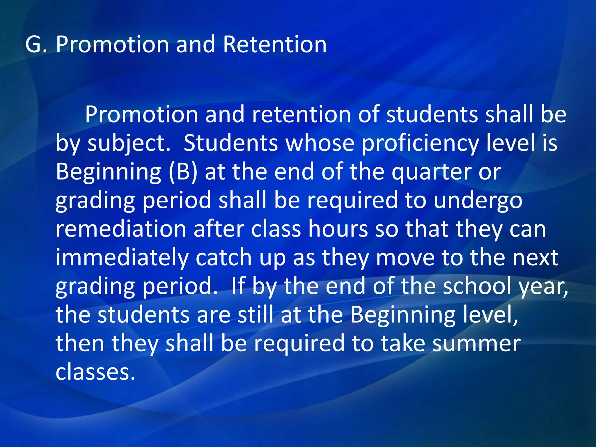 G. Promotion and Retention
Promotion and retention of students shall be
by subject. Students whose proficiency level is
Beginning (B) at the end of the quarter or
grading period shall be required to undergo
remediation after class hours so that they can
immediately catch up as they move to the next
grading period. If by the end of the school year,
the students are still at the Beginning level,
then they shall be required to take summer
classes.

 