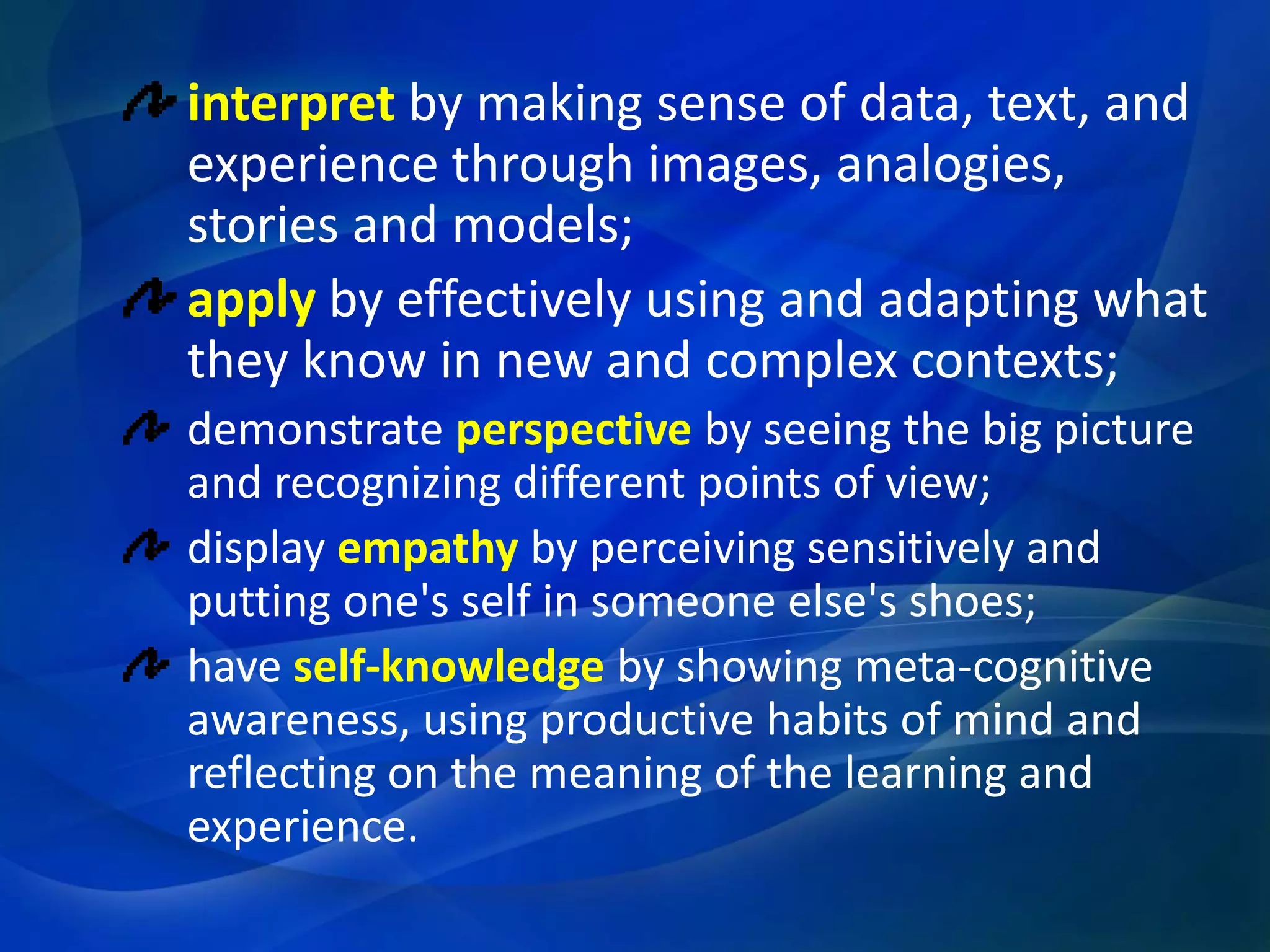 interpret by making sense of data, text, and
experience through images, analogies,
stories and models;
apply by effectively using and adapting what
they know in new and complex contexts;
demonstrate perspective by seeing the big picture
and recognizing different points of view;
display empathy by perceiving sensitively and
putting one's self in someone else's shoes;
have self-knowledge by showing meta-cognitive
awareness, using productive habits of mind and
reflecting on the meaning of the learning and
experience.

 