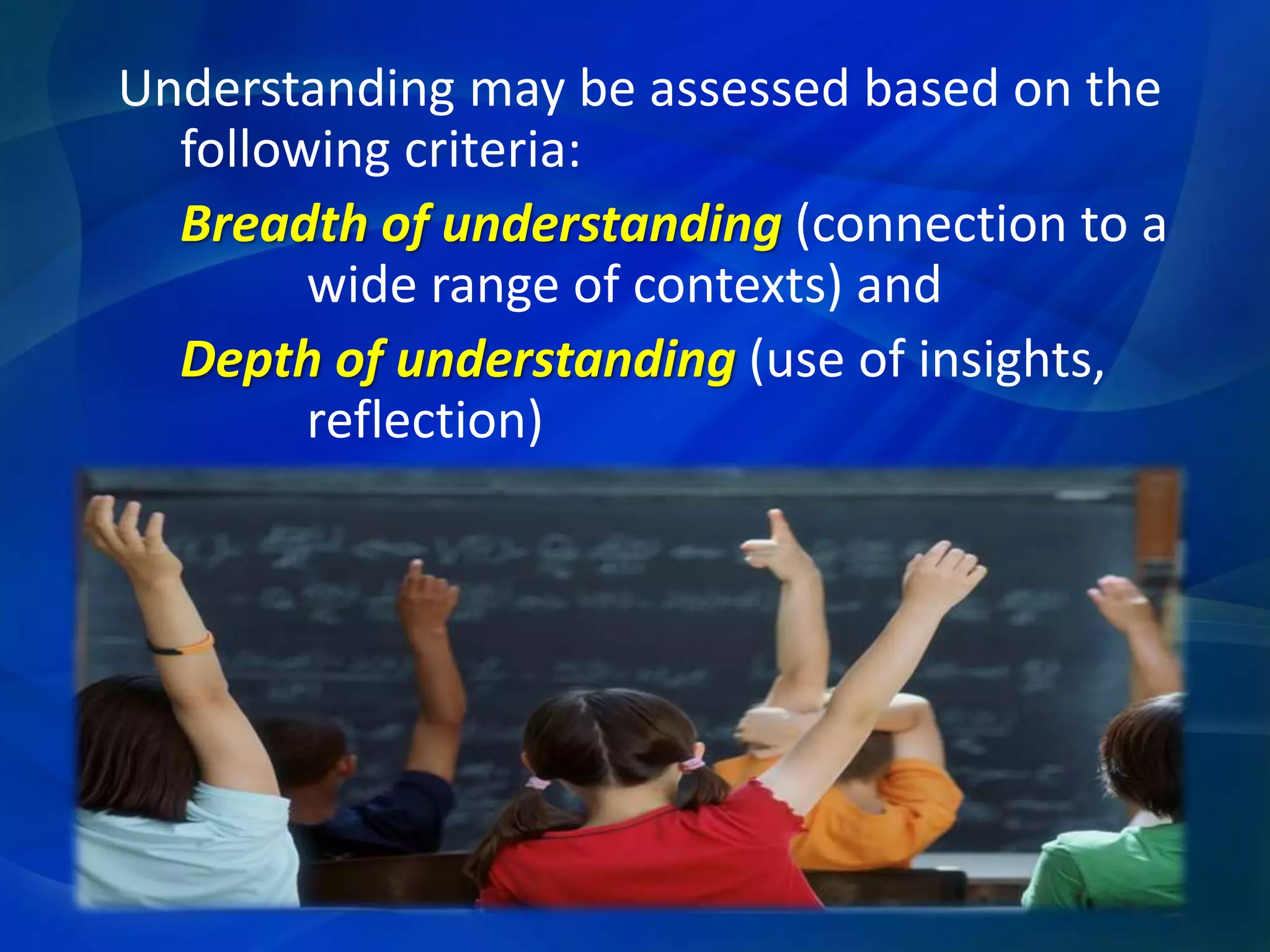 Understanding may be assessed based on the
following criteria:
Breadth of understanding (connection to a
wide range of contexts) and
Depth of understanding (use of insights,
reflection)

 