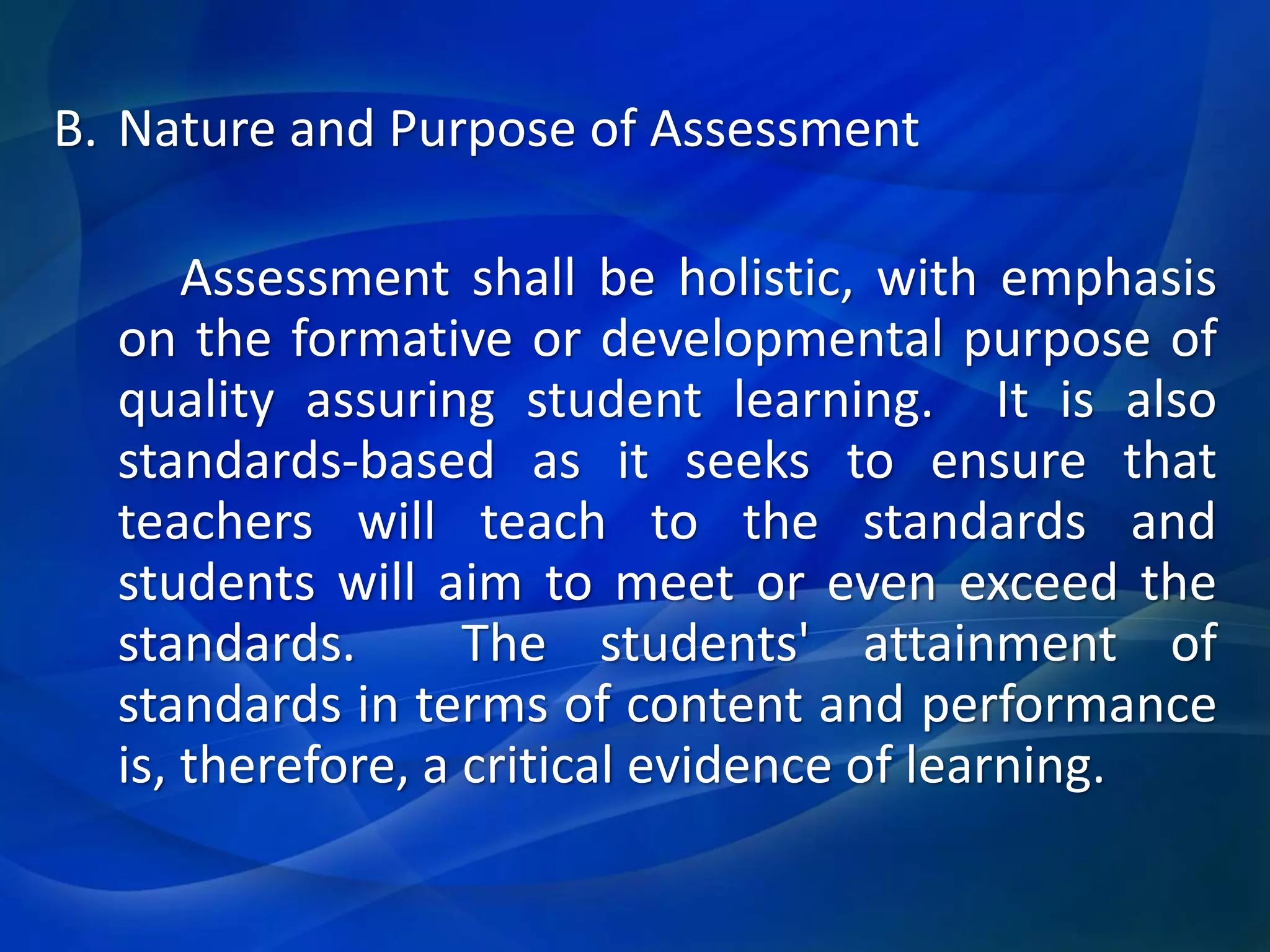 B. Nature and Purpose of Assessment
Assessment shall be holistic, with emphasis
on the formative or developmental purpose of
quality assuring student learning. It is also
standards-based as it seeks to ensure that
teachers will teach to the standards and
students will aim to meet or even exceed the
standards.
The students' attainment of
standards in terms of content and performance
is, therefore, a critical evidence of learning.

 