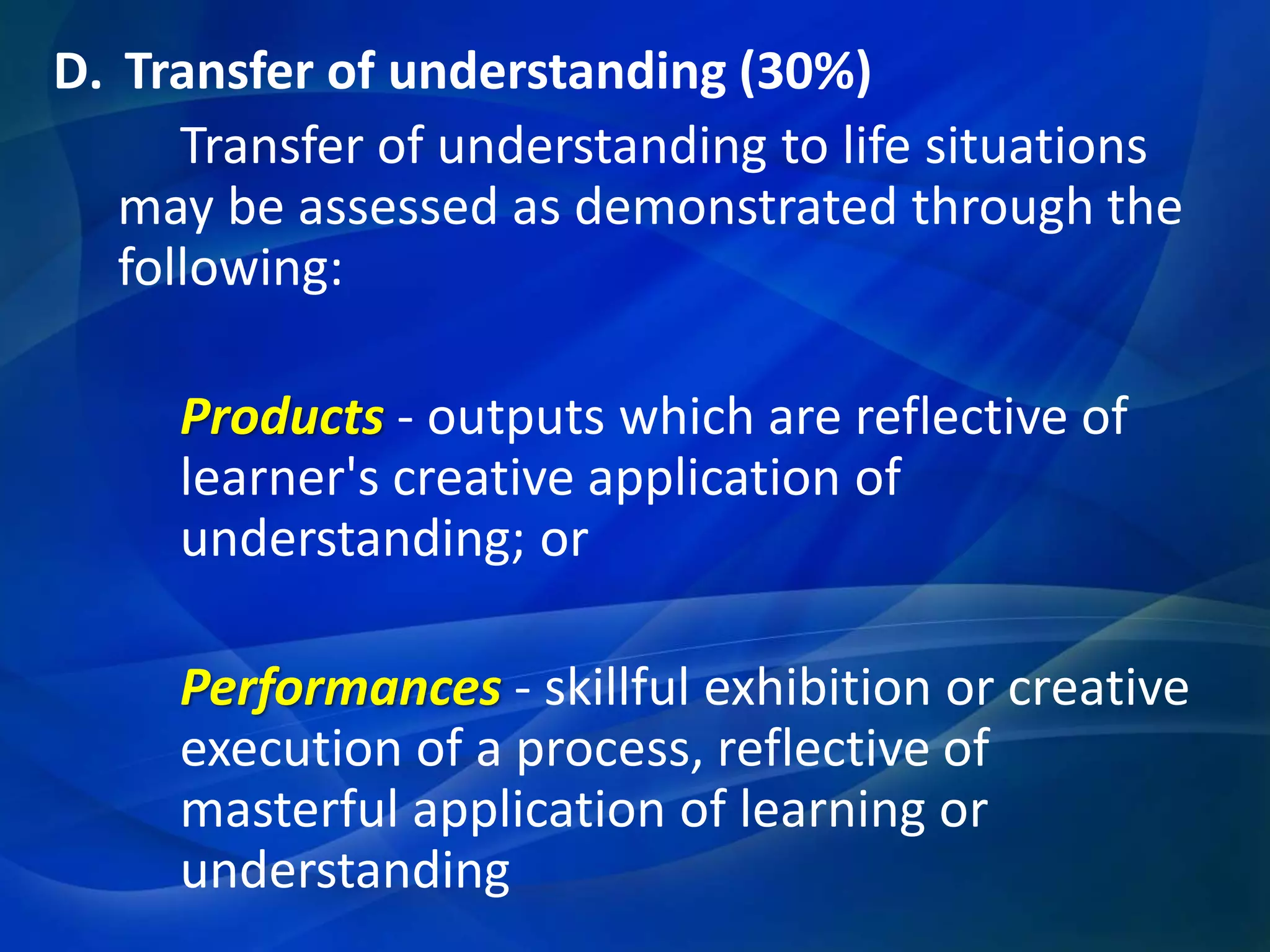 D. Transfer of understanding (30%)
Transfer of understanding to life situations
may be assessed as demonstrated through the
following:
Products - outputs which are reflective of
learner's creative application of
understanding; or

Performances - skillful exhibition or creative
execution of a process, reflective of
masterful application of learning or
understanding

 