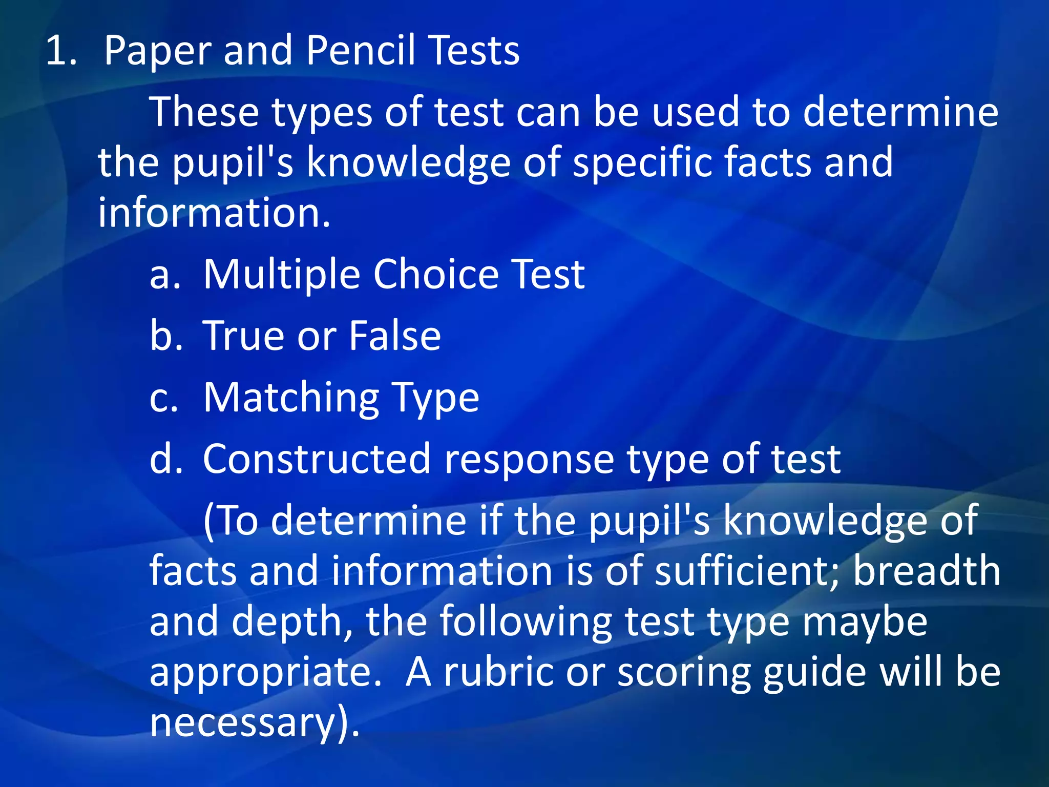 1. Paper and Pencil Tests
These types of test can be used to determine
the pupil's knowledge of specific facts and
information.
a. Multiple Choice Test
b. True or False
c. Matching Type
d. Constructed response type of test
(To determine if the pupil's knowledge of
facts and information is of sufficient; breadth
and depth, the following test type maybe
appropriate. A rubric or scoring guide will be
necessary).

 
